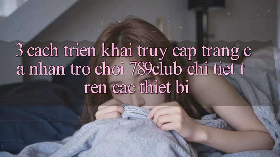 3. Cách triển khai Truy cập trang cá nhân Trò chơi 789club Chi Tiết Trên Các Thiết Bị