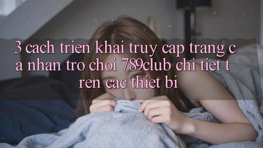3. Cách triển khai Truy cập trang cá nhân Trò chơi 789club Chi Tiết Trên Các Thiết Bị