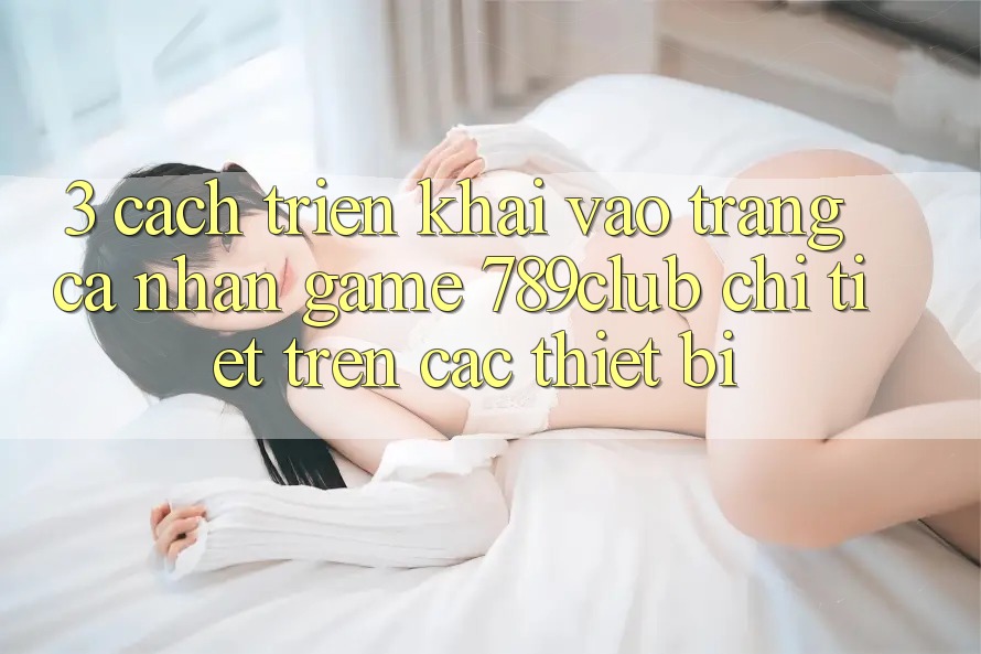 3. Cách triển khai Vào trang cá nhân Game 789club Chi Tiết Trên Các Thiết Bị