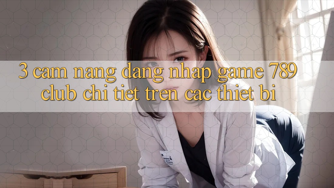 3. Cẩm nang Đăng Nhập Game 789club Chi Tiết Trên Các Thiết Bị