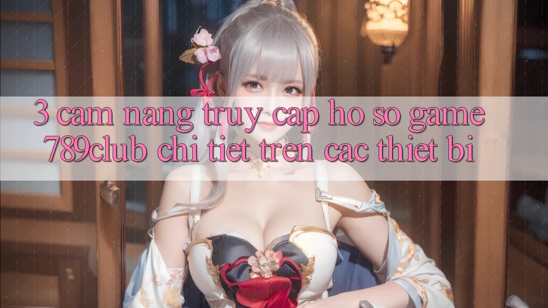 3. Cẩm nang Truy cập hồ sơ Game 789club Chi Tiết Trên Các Thiết Bị