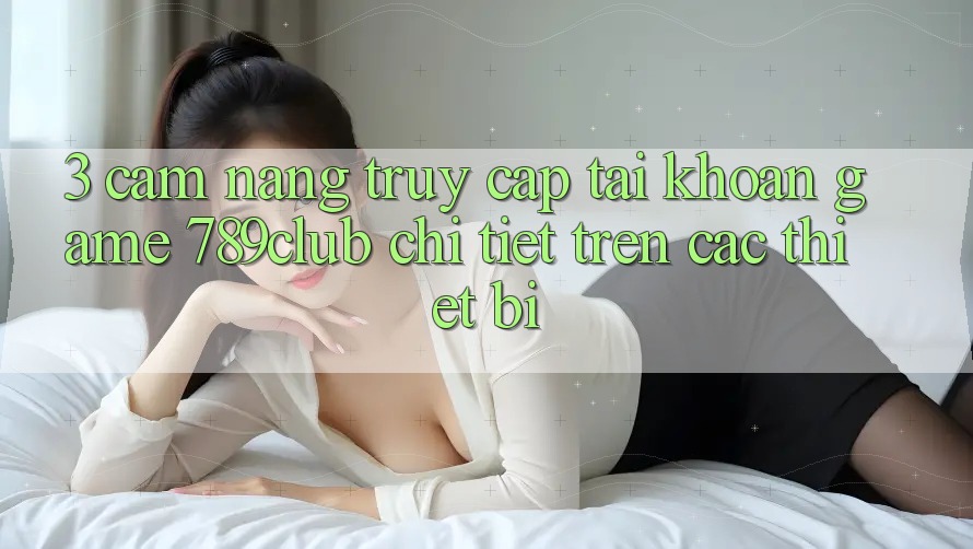 3. Cẩm nang Truy cập tài khoản Game 789club Chi Tiết Trên Các Thiết Bị