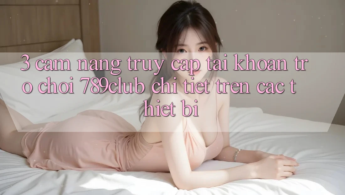 3. Cẩm nang Truy cập tài khoản Trò chơi 789club Chi Tiết Trên Các Thiết Bị