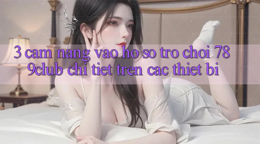 3. Cẩm nang Vào hồ sơ Trò chơi 789club Chi Tiết Trên Các Thiết Bị
