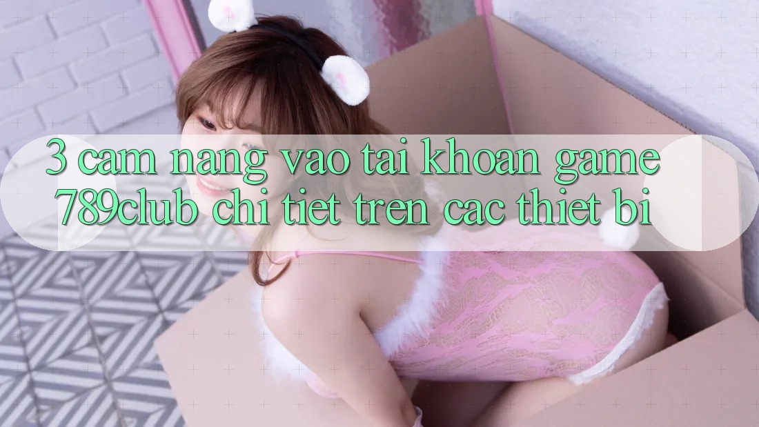 3. Cẩm nang Vào tài khoản Game 789club Chi Tiết Trên Các Thiết Bị