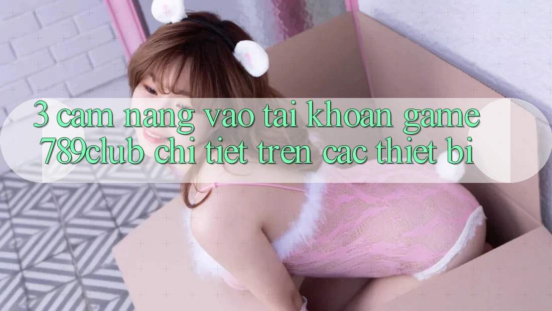 3. Cẩm nang Vào tài khoản Game 789club Chi Tiết Trên Các Thiết Bị