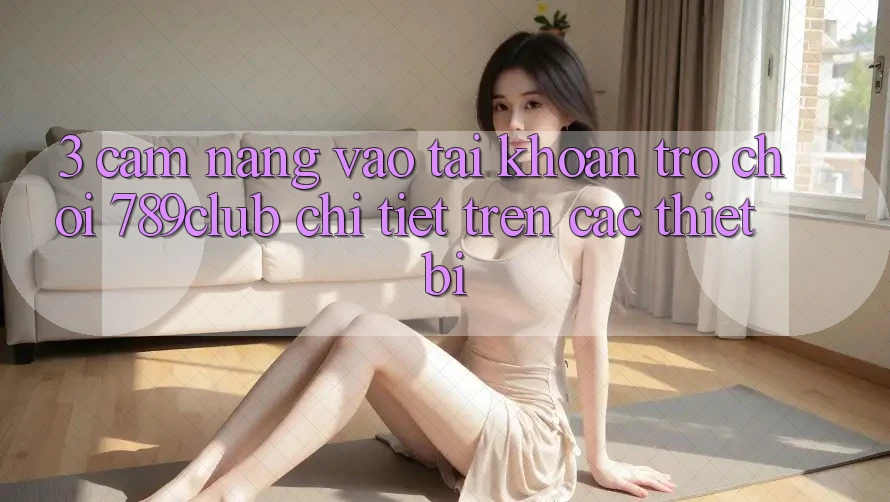 3. Cẩm nang Vào tài khoản Trò chơi 789club Chi Tiết Trên Các Thiết Bị