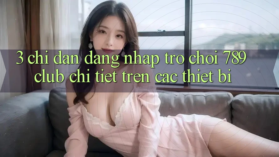 3. Chỉ dẫn Đăng Nhập Trò chơi 789club Chi Tiết Trên Các Thiết Bị