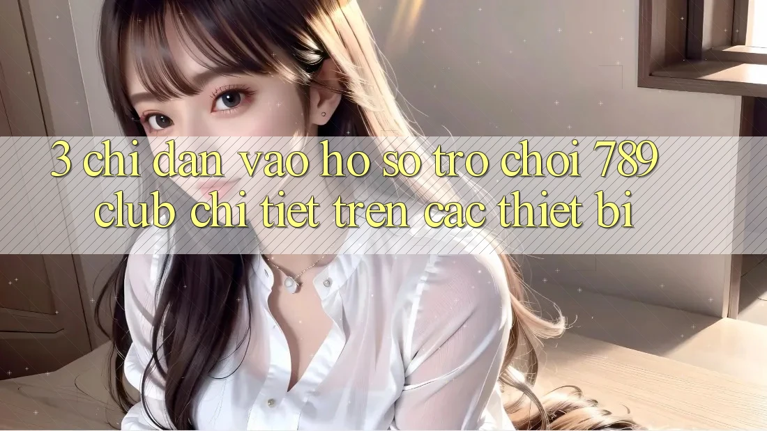 3. Chỉ dẫn Vào hồ sơ Trò chơi 789club Chi Tiết Trên Các Thiết Bị