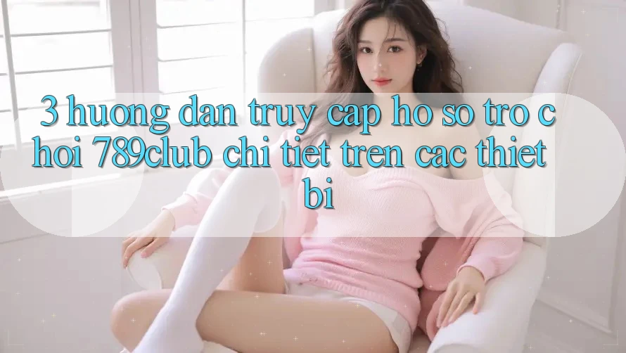 3. Hướng Dẫn Truy cập hồ sơ Trò chơi 789club Chi Tiết Trên Các Thiết Bị