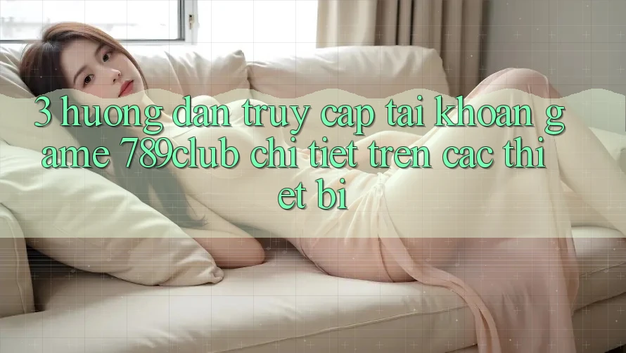 3. Hướng Dẫn Truy cập tài khoản Game 789club Chi Tiết Trên Các Thiết Bị