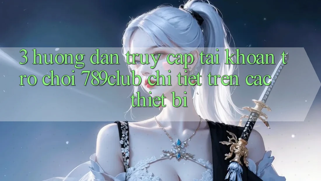 3. Hướng dẫn Truy cập tài khoản Trò chơi 789club Chi Tiết Trên Các Thiết Bị