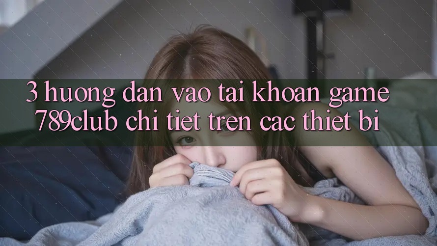 3. Hướng Dẫn Vào tài khoản Game 789club Chi Tiết Trên Các Thiết Bị
