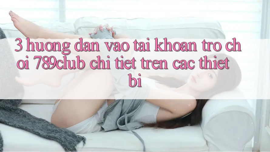 3. Hướng Dẫn Vào tài khoản Trò chơi 789club Chi Tiết Trên Các Thiết Bị