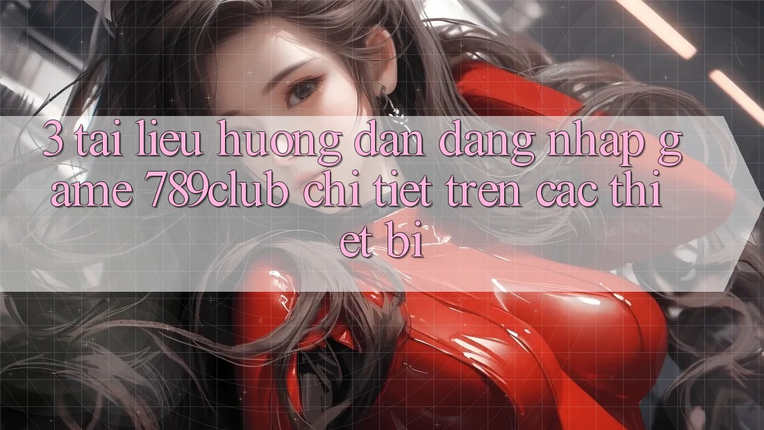 3. Tài liệu hướng dẫn Đăng Nhập Game 789club Chi Tiết Trên Các Thiết Bị
