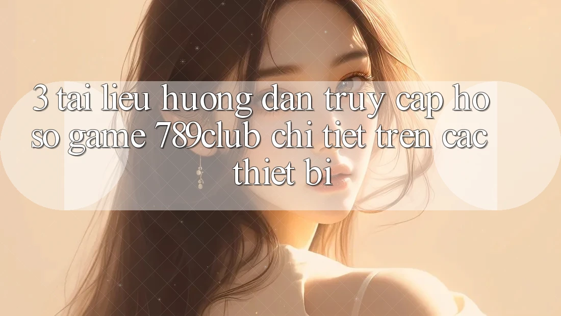 3. Tài liệu hướng dẫn Truy cập hồ sơ Game 789club Chi Tiết Trên Các Thiết Bị