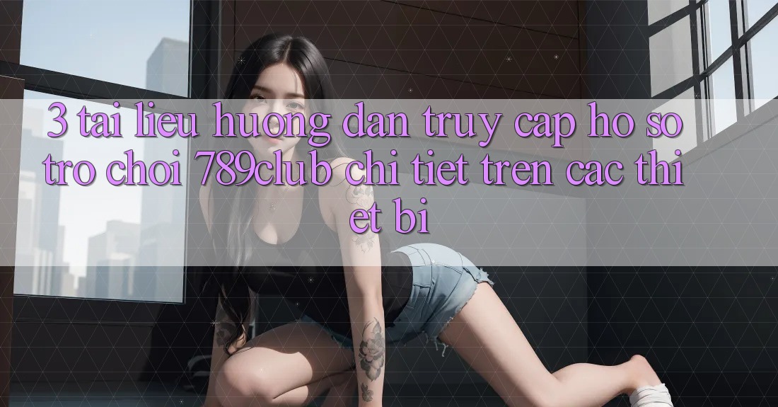 3. Tài liệu hướng dẫn Truy cập hồ sơ Trò chơi 789club Chi Tiết Trên Các Thiết Bị