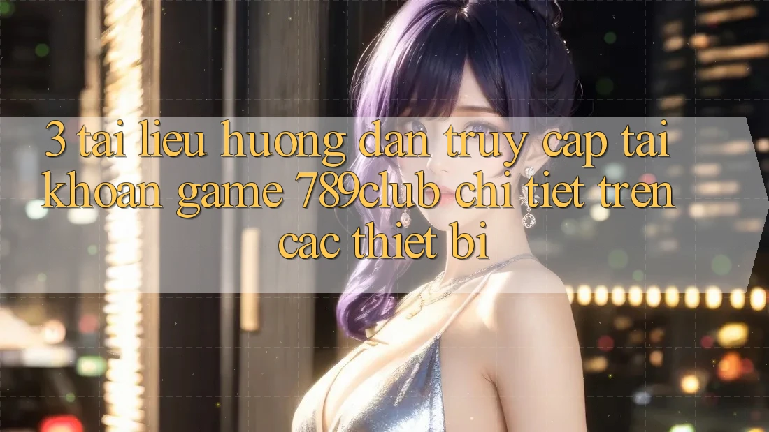 3. Tài liệu hướng dẫn Truy cập tài khoản Game 789club Chi Tiết Trên Các Thiết Bị