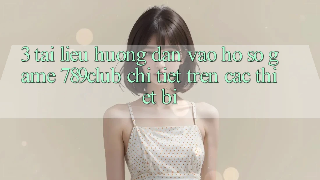 3. Tài liệu hướng dẫn Vào hồ sơ Game 789club Chi Tiết Trên Các Thiết Bị