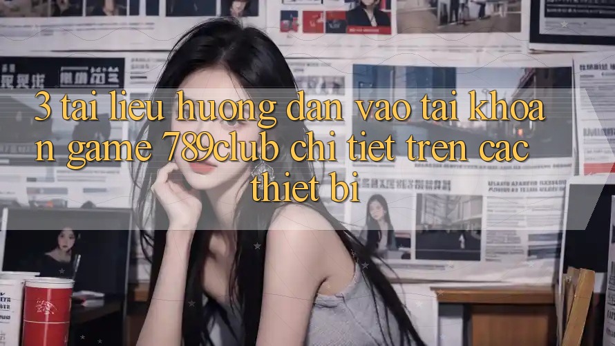 3. Tài liệu hướng dẫn Vào tài khoản Game 789club Chi Tiết Trên Các Thiết Bị