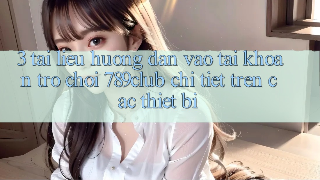 3. Tài liệu hướng dẫn Vào tài khoản Trò chơi 789club Chi Tiết Trên Các Thiết Bị
