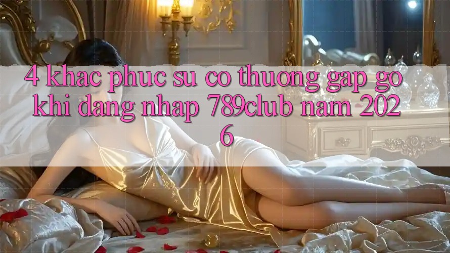 4. Khắc Phục Sự Cố Thường Gặp gỡ Khi Đăng Nhập 789club Năm 2026