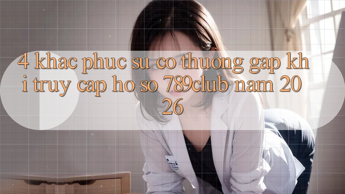 4. Khắc Phục Sự Cố Thường Gặp Khi Truy cập hồ sơ 789club Năm 2026