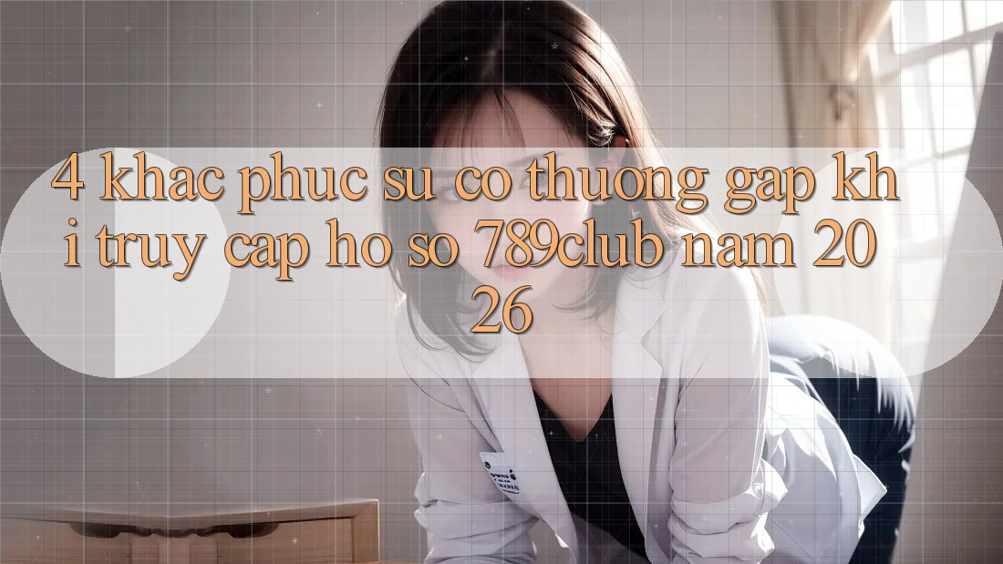 4. Khắc Phục Sự Cố Thường Gặp Khi Truy cập hồ sơ 789club Năm 2026