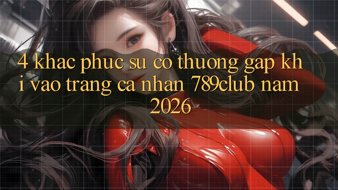 4. Khắc Phục Sự Cố Thường Gặp Khi Vào trang cá nhân 789club Năm 2026