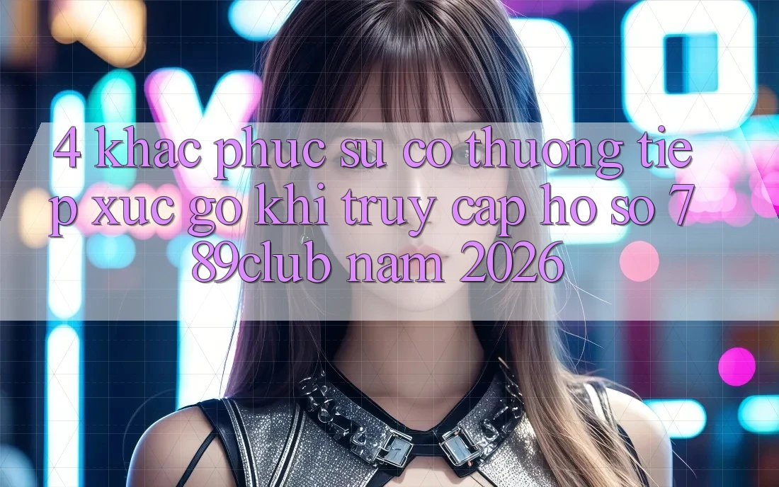 4. Khắc Phục Sự Cố Thường Tiếp xúc gỡ Khi Truy cập hồ sơ 789club Năm 2026