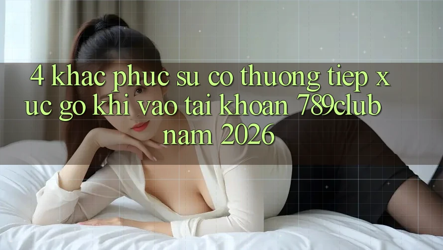4. Khắc Phục Sự Cố Thường Tiếp xúc gỡ Khi Vào tài khoản 789club Năm 2026