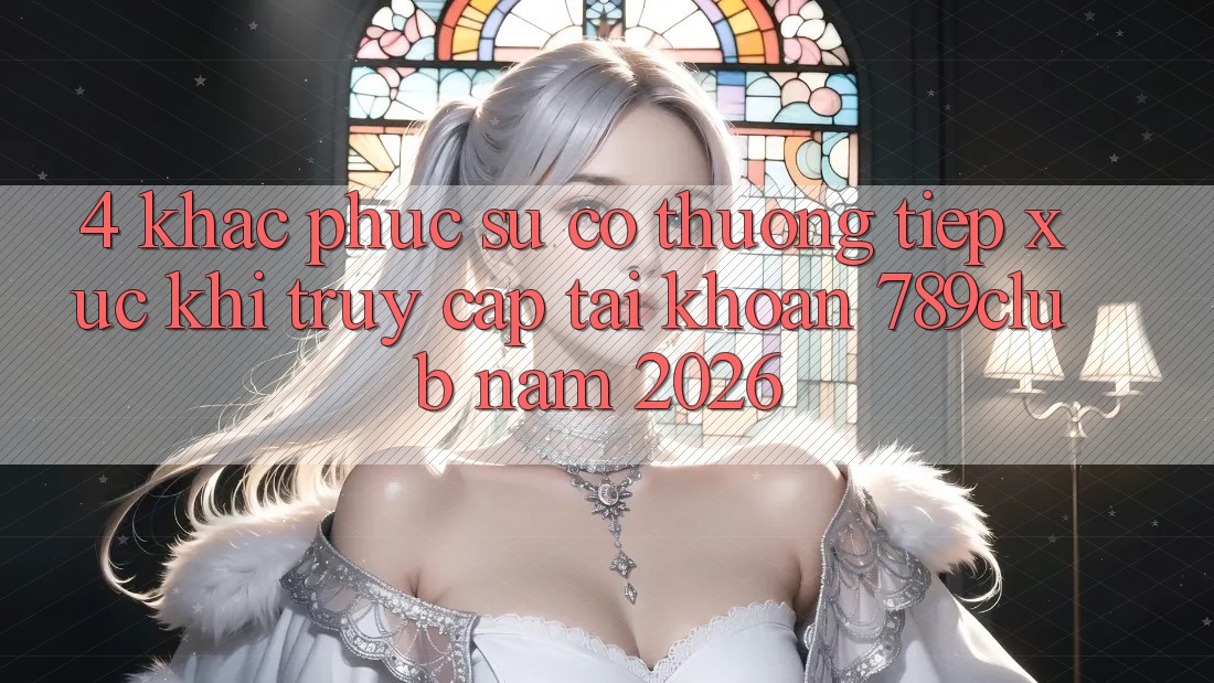 4. Khắc Phục Sự Cố Thường Tiếp xúc Khi Truy cập tài khoản 789club Năm 2026