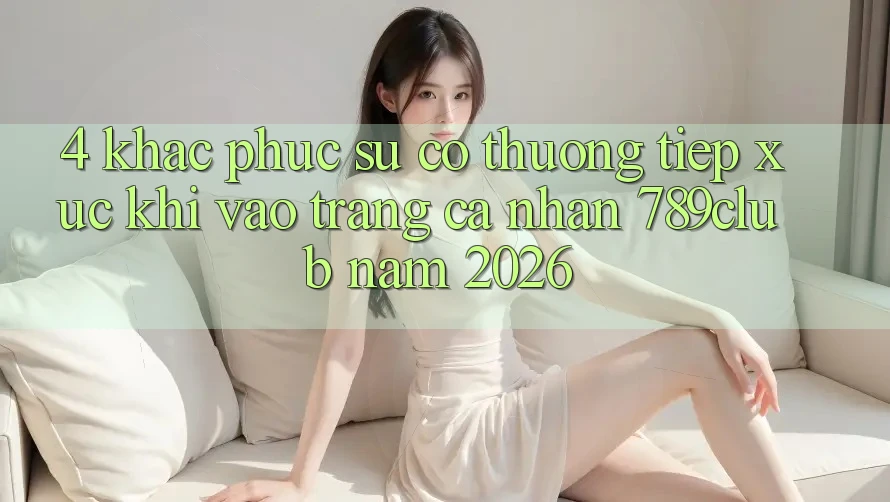 4. Khắc Phục Sự Cố Thường Tiếp xúc Khi Vào trang cá nhân 789club Năm 2026