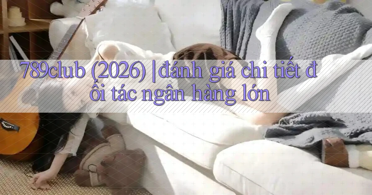 789club (2026) đánh giá chi tiết đối tác ngân hàng lớn