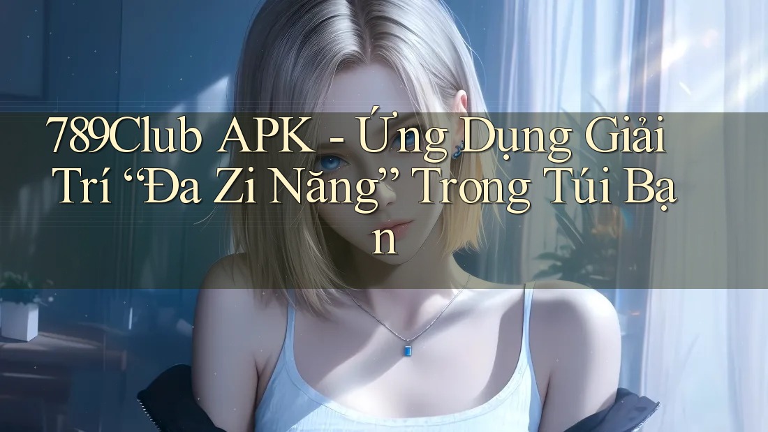 789Club APK - Ứng Dụng Giải Trí “Đa Zi Năng” Trong Túi Bạn