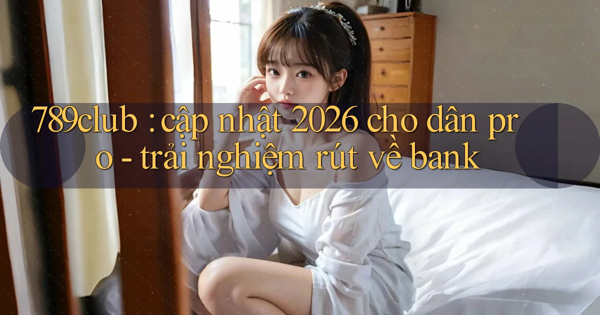 789club cập nhật 2026 cho dân pro   trải nghiệm rút về bank