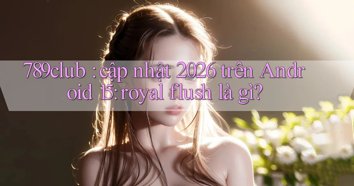 789club cập nhật 2026 trên Android 15 royal flush là gì