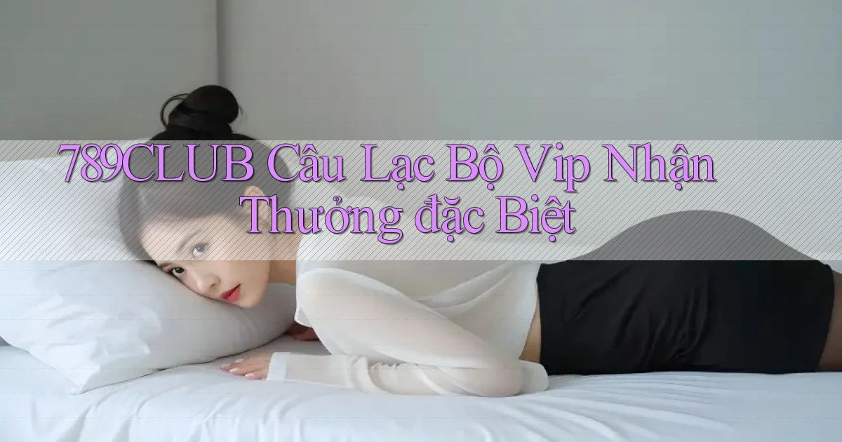 789club  câu lạc bộ vip nhận thưởng đặc biệt