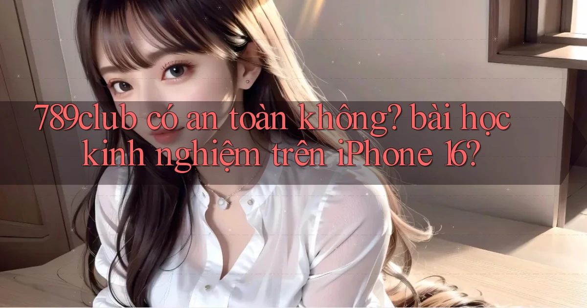 789club có an toàn không bài học kinh nghiệm trên iPhone 16