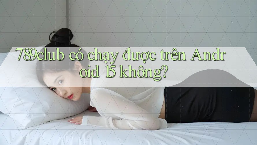789club có chạy được trên Android 15 không?