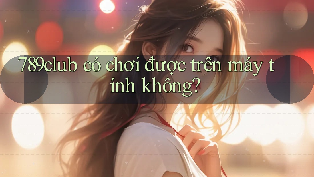 789club có chơi được trên máy tính không?