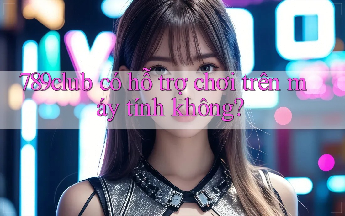 789club có hỗ trợ chơi trên máy tính không?