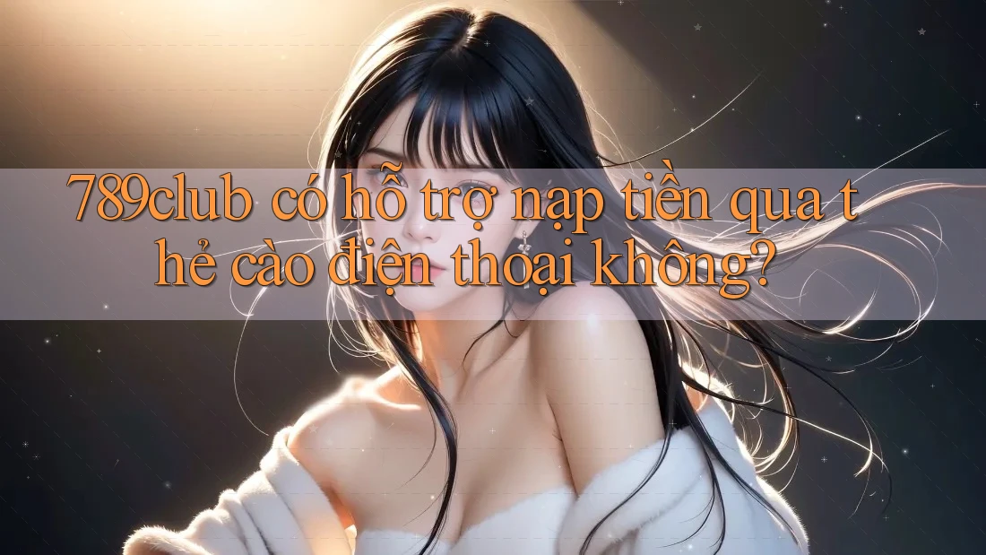 789club có hỗ trợ nạp tiền qua thẻ cào điện thoại không?