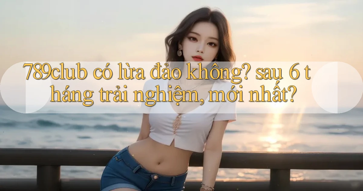 789club có lừa đảo không sau 6 tháng trải nghiệm, mới nhất