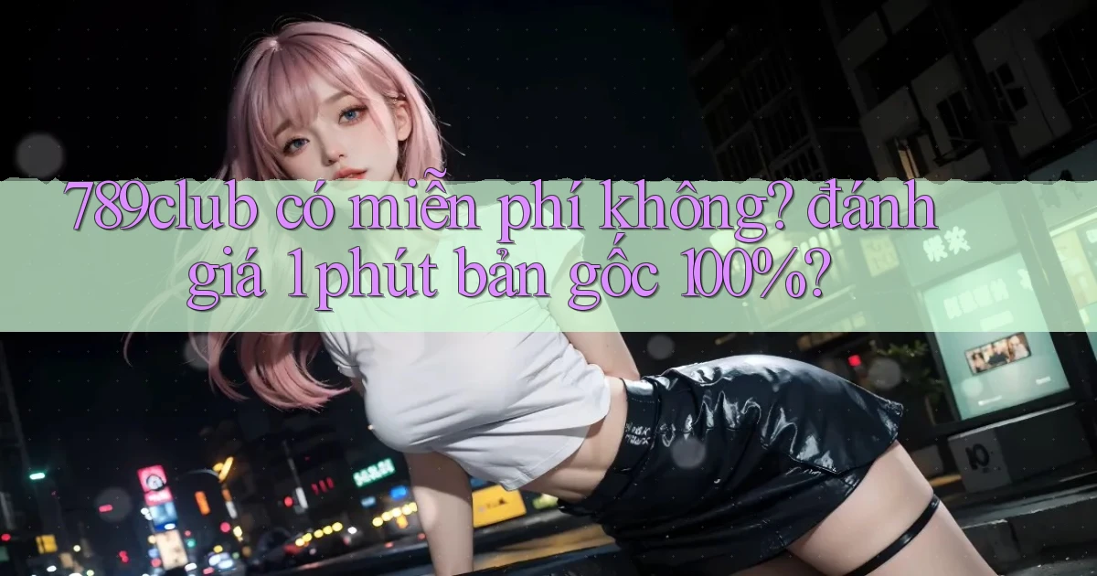 789club có miễn phí không đánh giá 1 phút bản gốc 100%