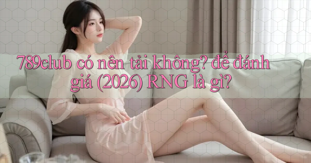 789club có nên tải không để đánh giá (2026) RNG là gì