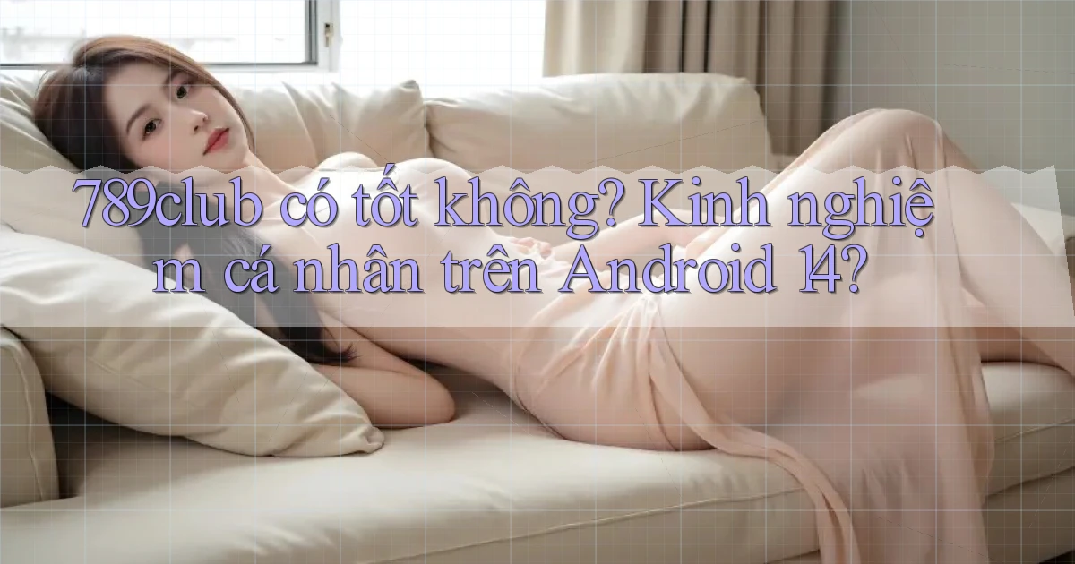 789club có tốt không kinh nghiệm cá nhân trên Android 14
