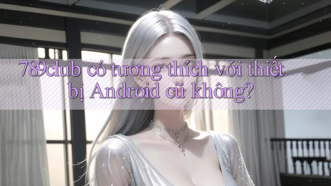 789club có tương thích với thiết bị Android cũ không?
