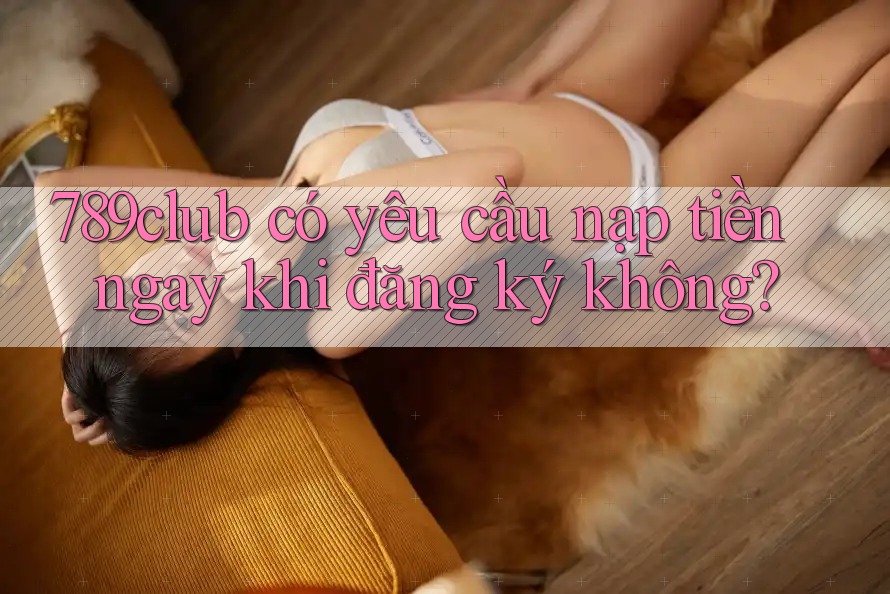 789club có yêu cầu nạp tiền ngay khi đăng ký không?