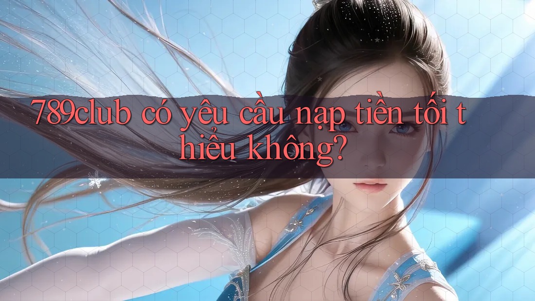 789club có yêu cầu nạp tiền tối thiểu không?
